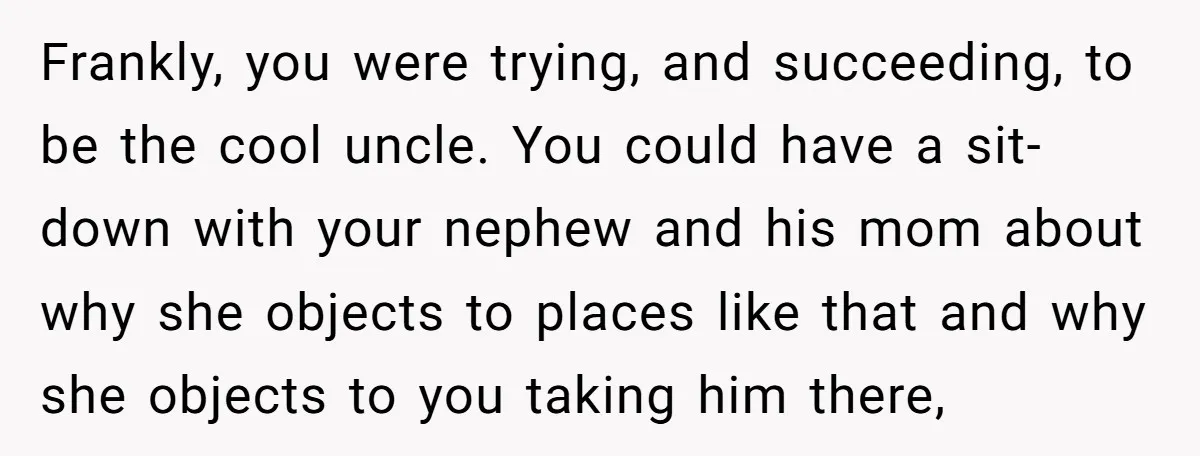 Frankly, you were trying, and succeeding, to be the cool uncle. You could have a sit-down with your nephew and his mom about why she objects to places like that...