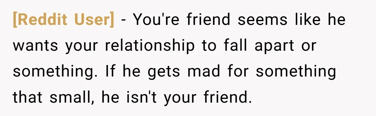 [Reddit User] − You're friend seems like he wants your relationship to fall apart or something. If he gets mad for something that small, he isn't your friend.