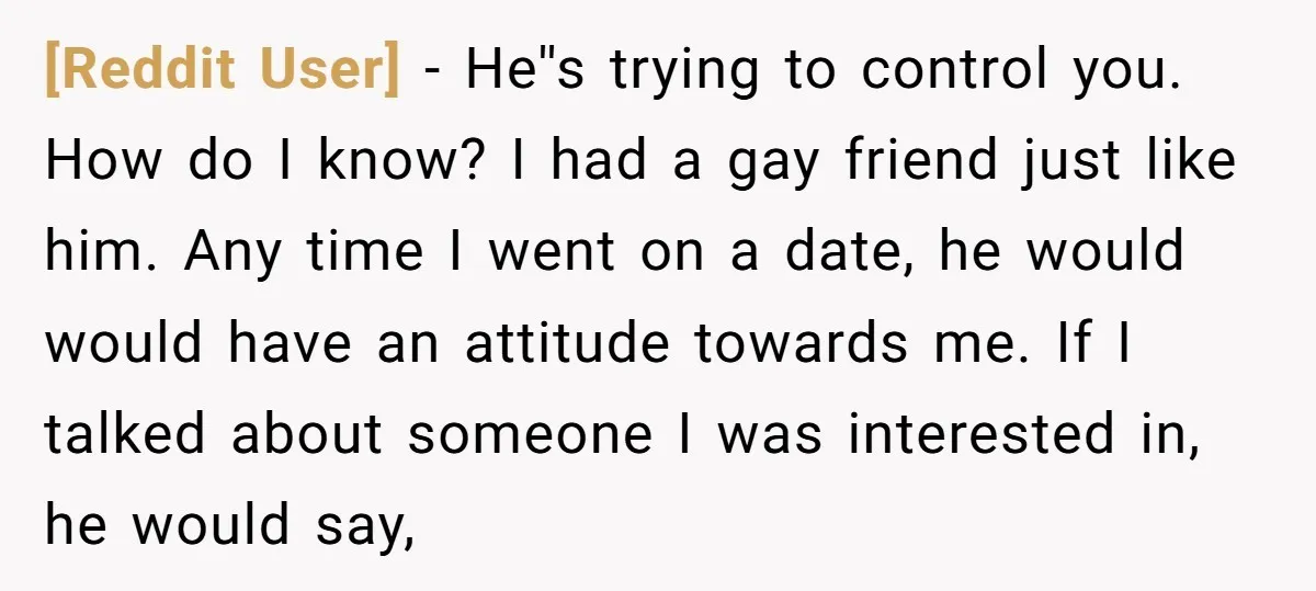[Reddit User] − He''s trying to control you. How do I know? I had a gay friend just like him. Any time I went on a date, he would would...