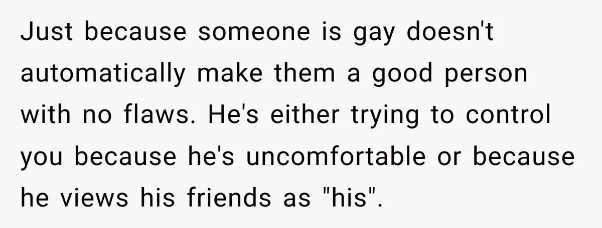 Just because someone is gay doesn't automatically make them a good person with no flaws. He's either trying to control you because he's uncomfortable or because he views his friends...