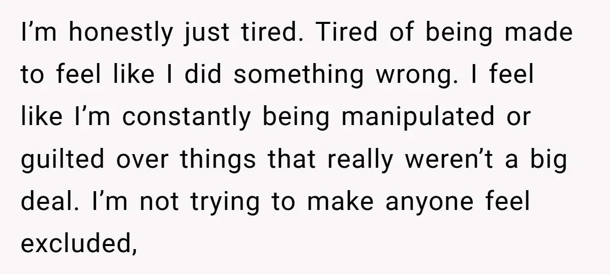 I’m honestly just tired. Tired of being made to feel like I did something wrong. I feel like I’m constantly being manipulated or guilted over things that really weren’t a...