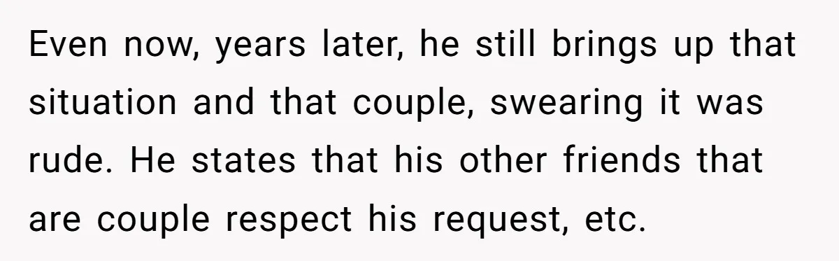 Even now, years later, he still brings up that situation and that couple, swearing it was rude. He states that his other friends that are couple respect his request, etc.
