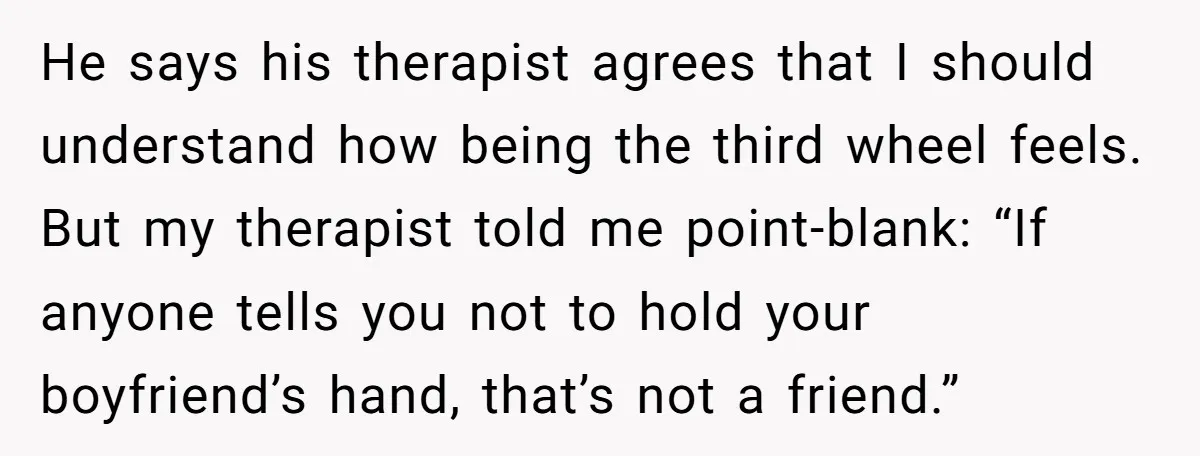 He says his therapist agrees that I should understand how being the third wheel feels. But my therapist told me point-blank: “If anyone tells you not to hold your boyfriend’s...