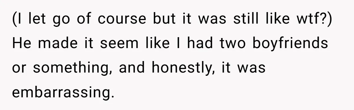 (I let go of course but it was still like wtf?) He made it seem like I had two boyfriends or something, and honestly, it was embarrassing.