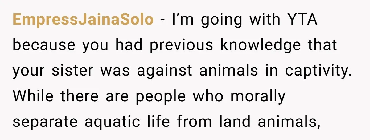 EmpressJainaSolo − I’m going with YTA because you had previous knowledge that your sister was against animals in captivity. While there are people who morally separate aquatic life from land...