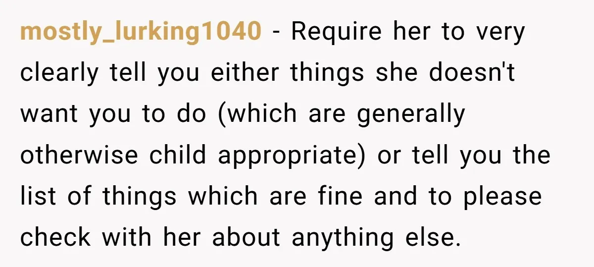 mostly_lurking1040 − Require her to very clearly tell you either things she doesn't want you to do (which are generally otherwise child appropriate) or tell you the list of things...