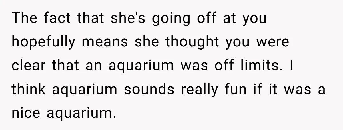 The fact that she's going off at you hopefully means she thought you were clear that an aquarium was off limits. I think aquarium sounds really fun if it was...
