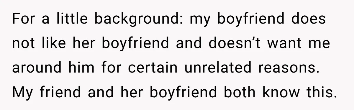 For a little background: my boyfriend does not like her boyfriend and doesn’t want me around him for certain unrelated reasons. My friend and her boyfriend both know this.