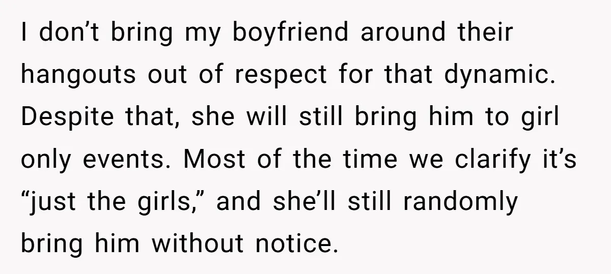 I don’t bring my boyfriend around their hangouts out of respect for that dynamic. Despite that, she will still bring him to girl only events. Most of the time we...