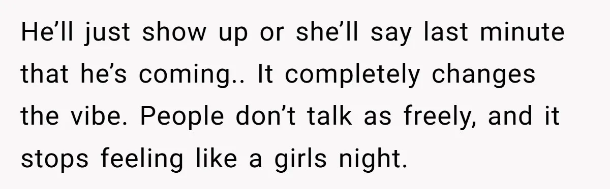 He’ll just show up or she’ll say last minute that he’s coming.. It completely changes the vibe. People don’t talk as freely, and it stops feeling like a girls night.