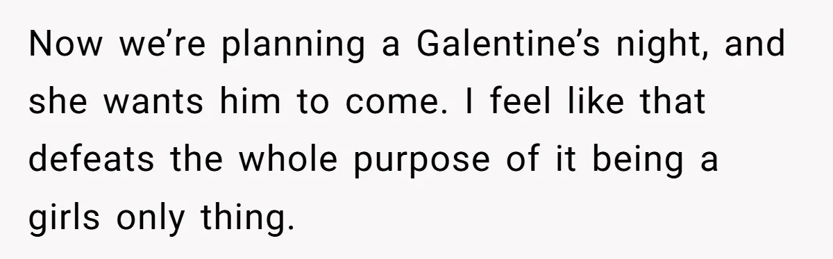 Now we’re planning a Galentine’s night, and she wants him to come. I feel like that defeats the whole purpose of it being a girls only thing.