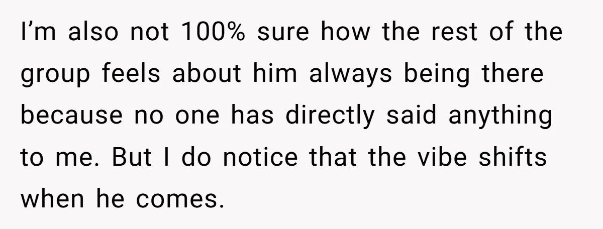 I’m also not 100% sure how the rest of the group feels about him always being there because no one has directly said anything to me. But I do notice...