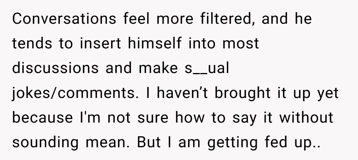 Conversations feel more filtered, and he tends to insert himself into most discussions and make s__ual jokes/comments. I haven’t brought it up yet because I'm not sure how to say...