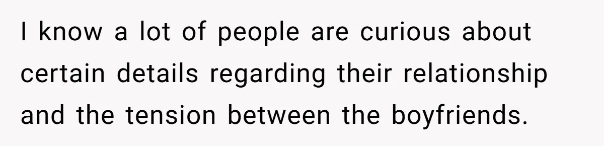 I know a lot of people are curious about certain details regarding their relationship and the tension between the boyfriends.