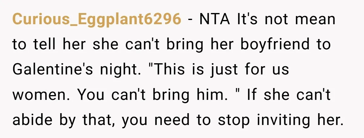 Curious_Eggplant6296 − NTA It's not mean to tell her she can't bring her boyfriend to Galentine's night. "This is just for us women. You can't bring him. " If she...