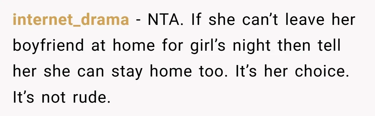 internet_drama − NTA. If she can’t leave her boyfriend at home for girl’s night then tell her she can stay home too. It’s her choice. It’s not rude.