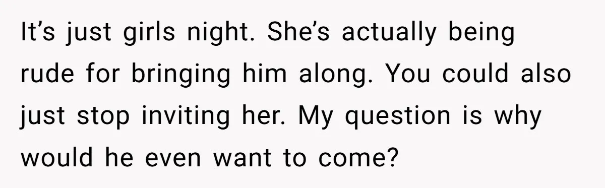 It’s just girls night. She’s actually being rude for bringing him along. You could also just stop inviting her. My question is why would he even want to come?