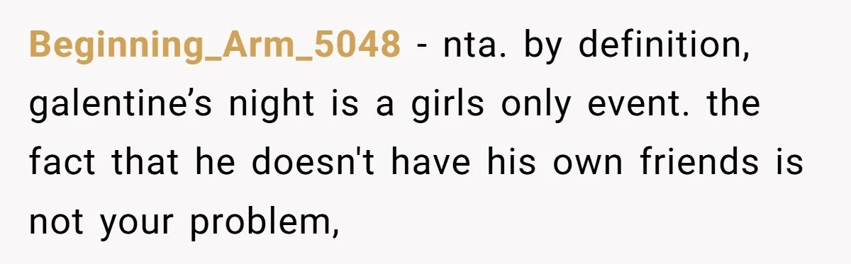 Beginning_Arm_5048 − nta. by definition, galentine’s night is a girls only event. the fact that he doesn't have his own friends is not your problem,