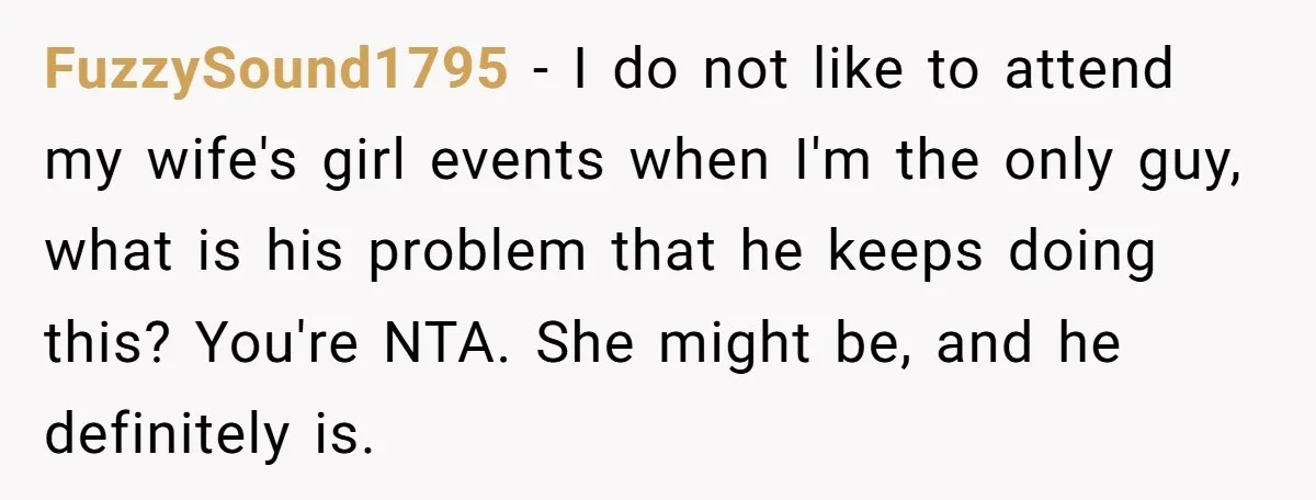 FuzzySound1795 − I do not like to attend my wife's girl events when I'm the only guy, what is his problem that he keeps doing this? You're NTA. She might...