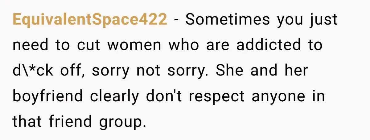 EquivalentSpace422 − Sometimes you just need to cut women who are addicted to d\*ck off, sorry not sorry. She and her boyfriend clearly don't respect anyone in that friend group.