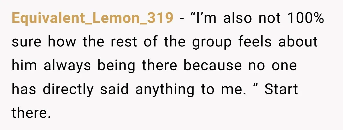 Equivalent_Lemon_319 − “I’m also not 100% sure how the rest of the group feels about him always being there because no one has directly said anything to me. ” Start...