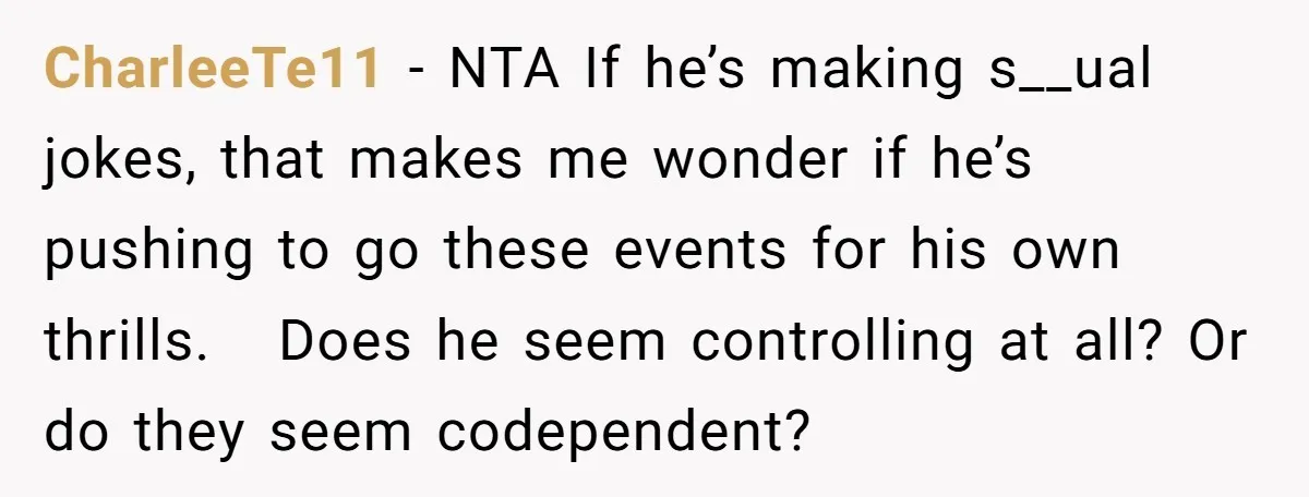 CharleeTe11 − NTA If he’s making s__ual jokes, that makes me wonder if he’s pushing to go these events for his own thrills. Does he seem controlling at all? Or...
