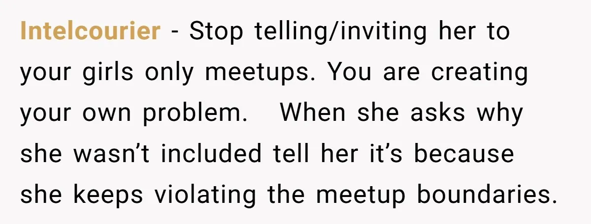 Intelcourier − Stop telling/inviting her to your girls only meetups. You are creating your own problem. When she asks why she wasn’t included tell her it’s because she keeps violating...