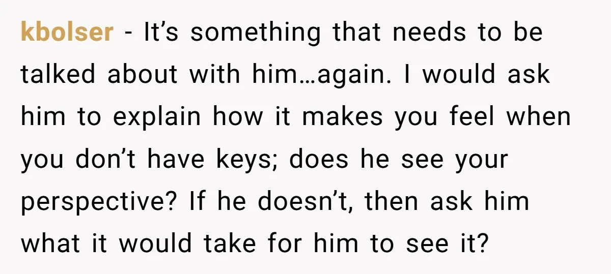 kbolser − It’s something that needs to be talked about with him…again. I would ask him to explain how it makes you feel when you don’t have keys; does he...