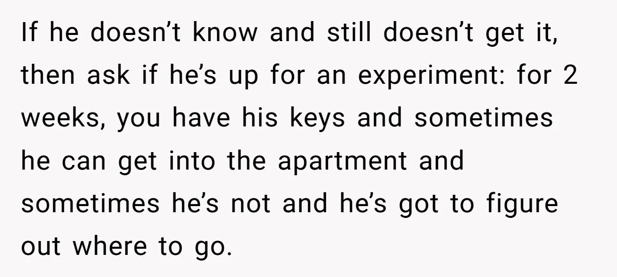 If he doesn’t know and still doesn’t get it, then ask if he’s up for an experiment: for 2 weeks, you have his keys and sometimes he can get into...