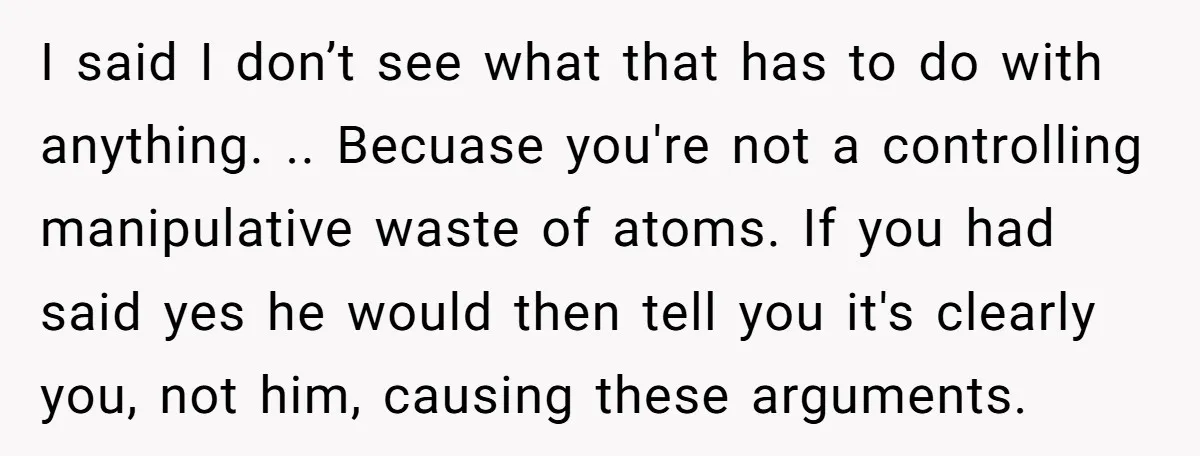 I said I don’t see what that has to do with anything. .. Becuase you're not a controlling manipulative waste of atoms. If you had said yes he would then...