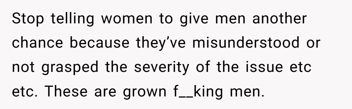Stop telling women to give men another chance because they’ve misunderstood or not grasped the severity of the issue etc etc. These are grown f__king men.