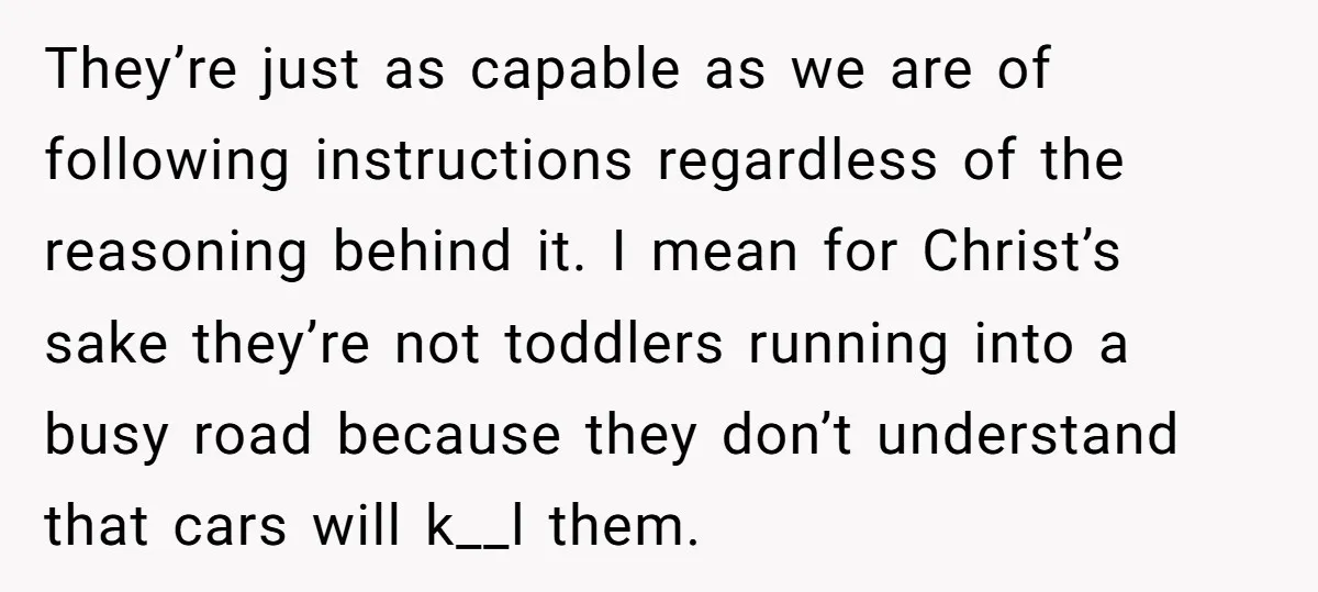They’re just as capable as we are of following instructions regardless of the reasoning behind it. I mean for Christ’s sake they’re not toddlers running into a busy road because...