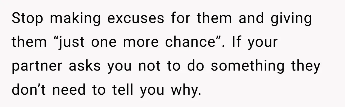 Stop making excuses for them and giving them “just one more chance”. If your partner asks you not to do something they don’t need to tell you why.