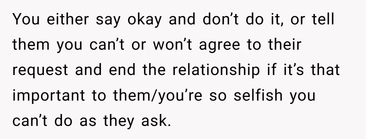 You either say okay and don’t do it, or tell them you can’t or won’t agree to their request and end the relationship if it’s that important to them/you’re so...