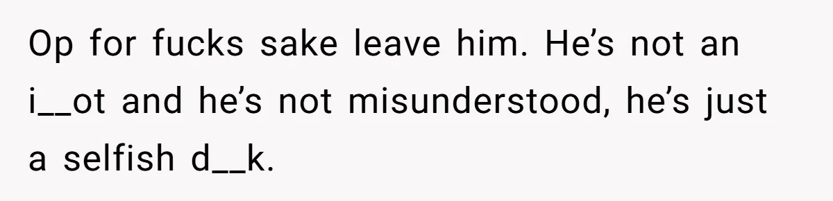 Op for fucks sake leave him. He’s not an i__ot and he’s not misunderstood, he’s just a selfish d__k.