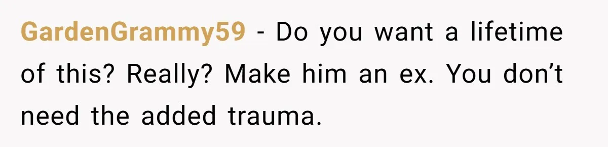 GardenGrammy59 − Do you want a lifetime of this? Really? Make him an ex. You don’t need the added trauma.