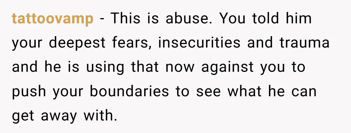 tattoovamp − This is abuse. You told him your deepest fears, insecurities and trauma and he is using that now against you to push your boundaries to see what he...
