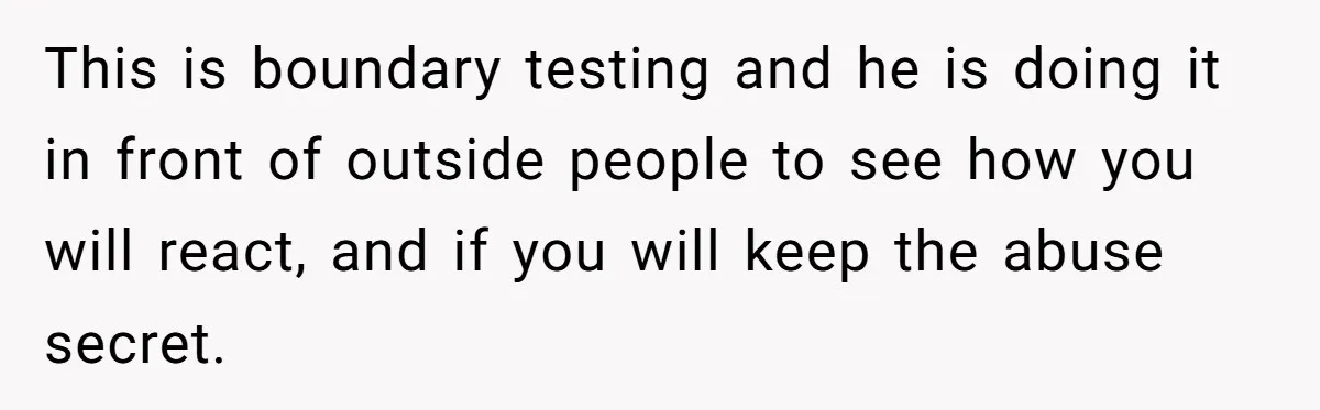 This is boundary testing and he is doing it in front of outside people to see how you will react, and if you will keep the abuse secret.