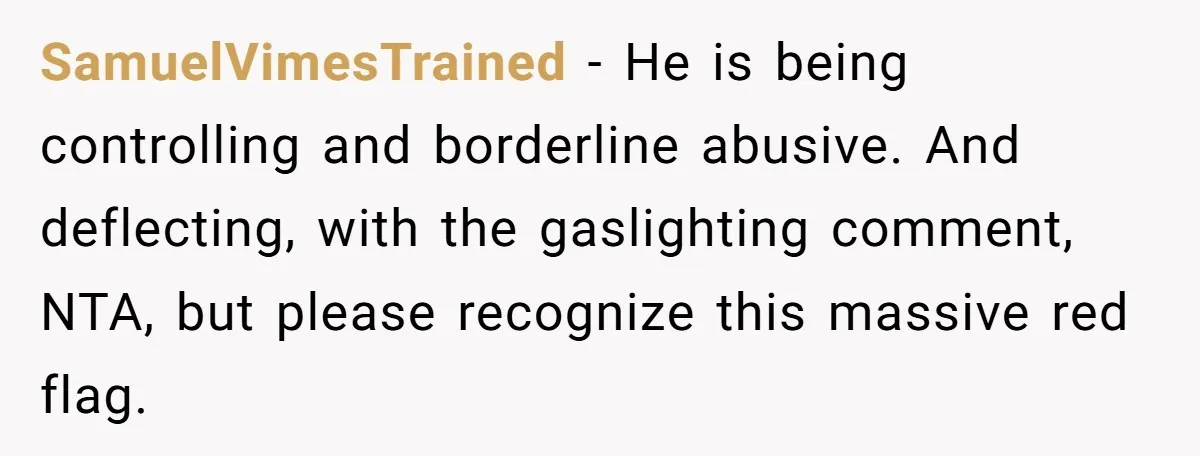 SamuelVimesTrained − He is being controlling and borderline abusive. And deflecting, with the gaslighting comment, NTA, but please recognize this massive red flag.