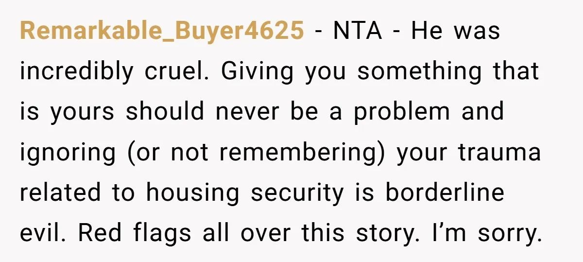 Remarkable_Buyer4625 − NTA - He was incredibly cruel. Giving you something that is yours should never be a problem and ignoring (or not remembering) your trauma related to housing security...