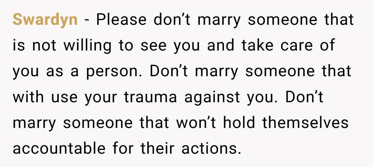Swardyn − Please don’t marry someone that is not willing to see you and take care of you as a person. Don’t marry someone that with use your trauma against...
