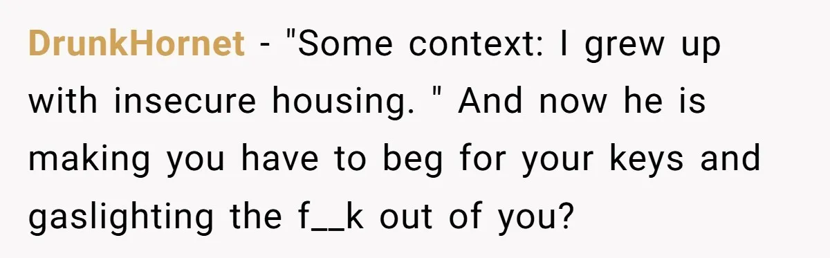 DrunkHornet − "Some context: I grew up with insecure housing. " And now he is making you have to beg for your keys and gaslighting the f__k out of you?
