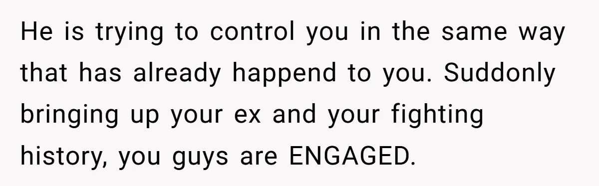 He is trying to control you in the same way that has already happend to you. Suddonly bringing up your ex and your fighting history, you guys are ENGAGED.