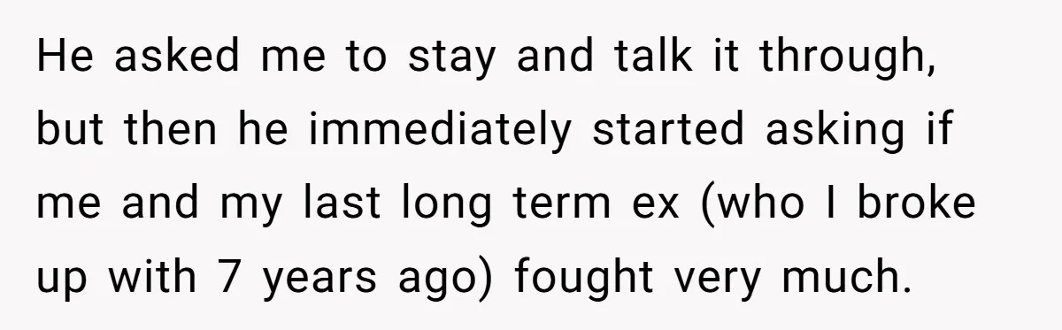 He asked me to stay and talk it through, but then he immediately started asking if me and my last long term ex (who I broke up with 7 years...