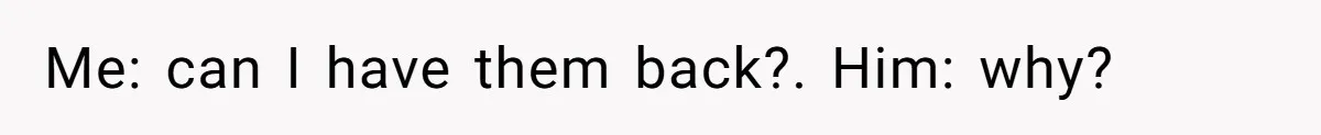 Me: can I have them back?. Him: why?