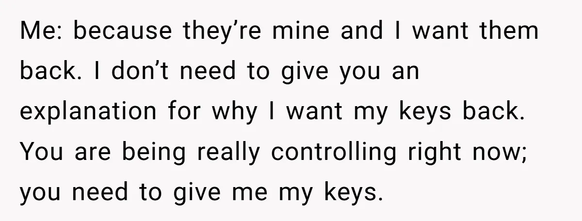 Me: because they’re mine and I want them back. I don’t need to give you an explanation for why I want my keys back. You are being really controlling right...