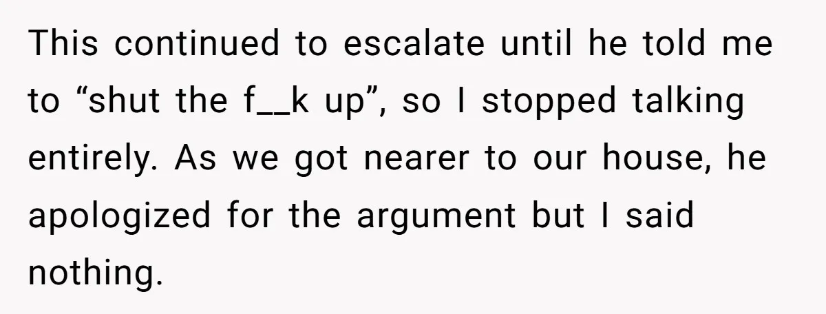 This continued to escalate until he told me to “shut the f__k up”, so I stopped talking entirely. As we got nearer to our house, he apologized for the argument...