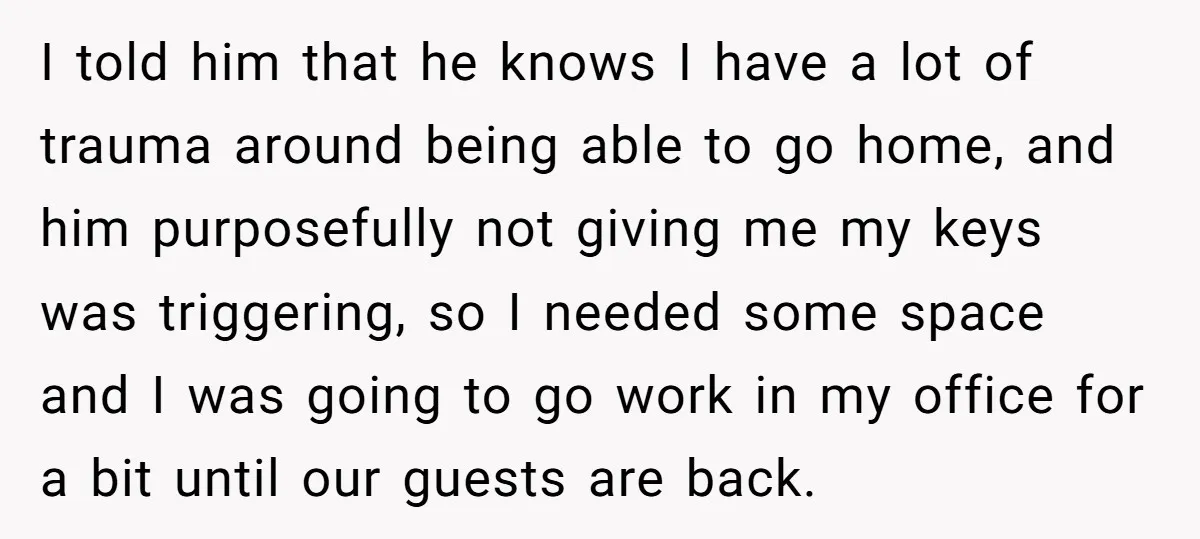 I told him that he knows I have a lot of trauma around being able to go home, and him purposefully not giving me my keys was triggering, so I...