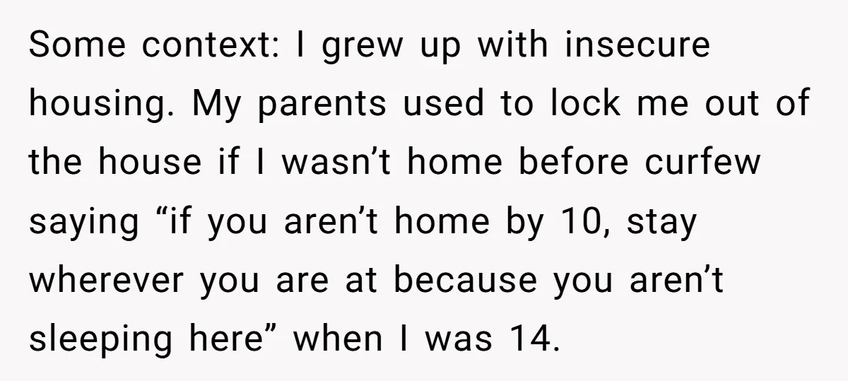 Some context: I grew up with insecure housing. My parents used to lock me out of the house if I wasn’t home before curfew saying “if you aren’t home by...