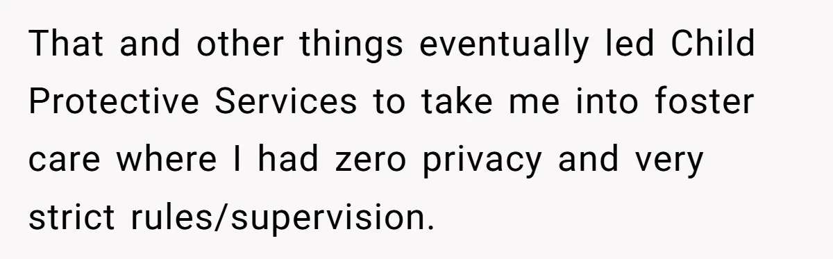 That and other things eventually led Child Protective Services to take me into foster care where I had zero privacy and very strict rules/supervision.